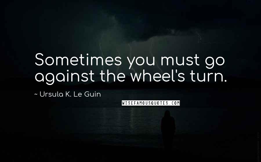 Ursula K. Le Guin Quotes: Sometimes you must go against the wheel's turn.