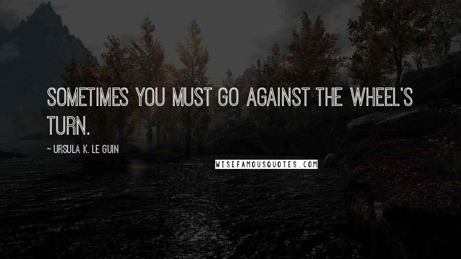 Ursula K. Le Guin Quotes: Sometimes you must go against the wheel's turn.