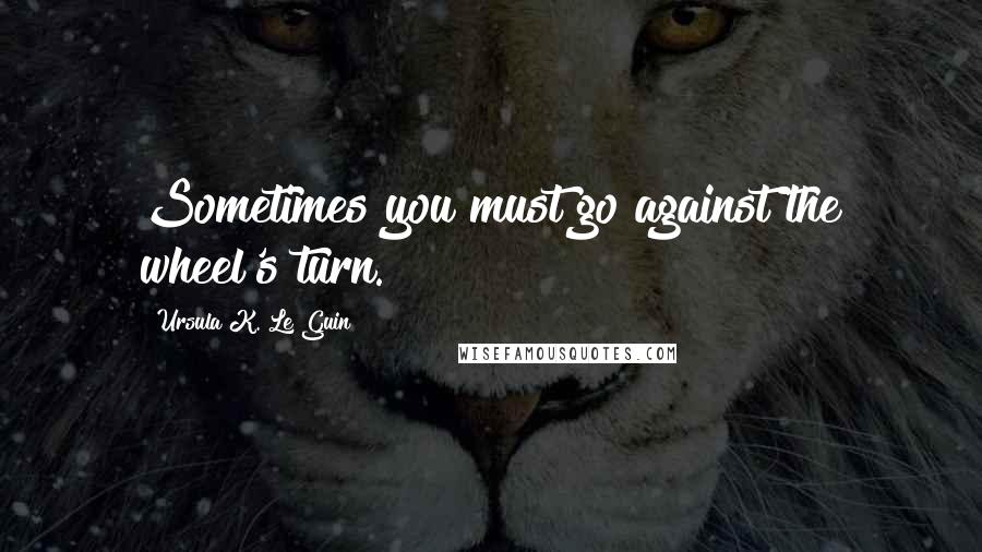 Ursula K. Le Guin Quotes: Sometimes you must go against the wheel's turn.