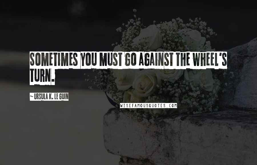 Ursula K. Le Guin Quotes: Sometimes you must go against the wheel's turn.