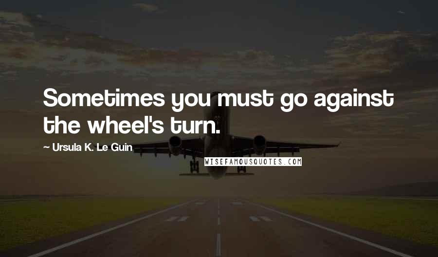 Ursula K. Le Guin Quotes: Sometimes you must go against the wheel's turn.