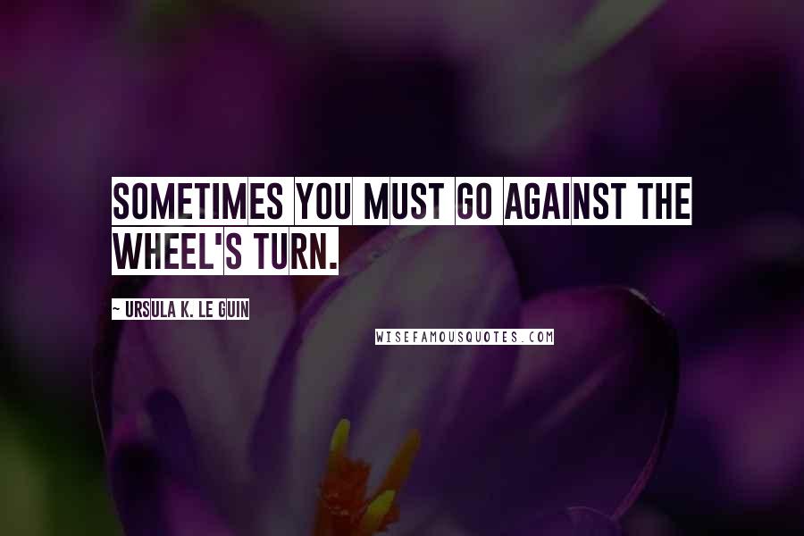 Ursula K. Le Guin Quotes: Sometimes you must go against the wheel's turn.