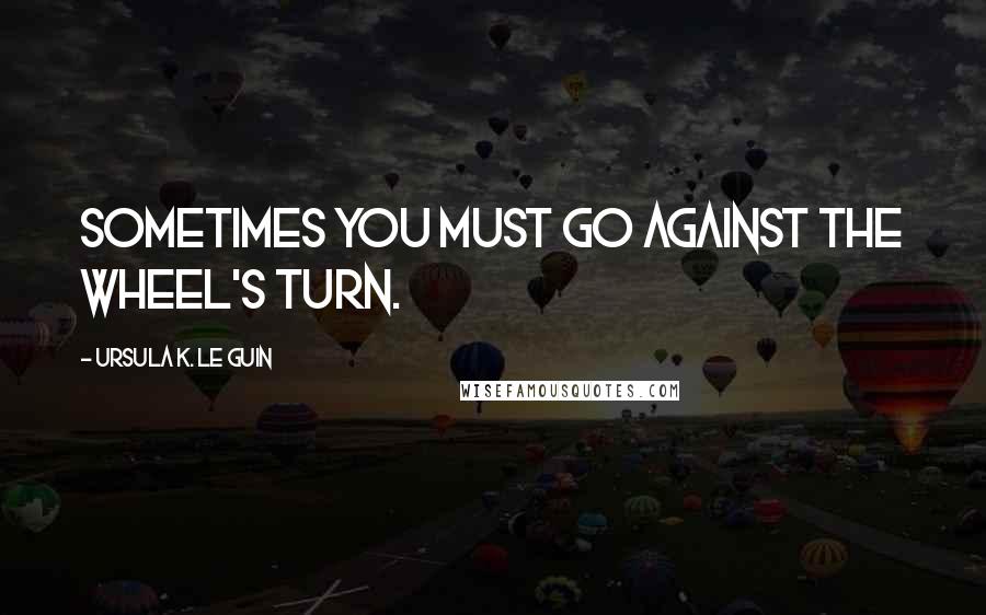 Ursula K. Le Guin Quotes: Sometimes you must go against the wheel's turn.