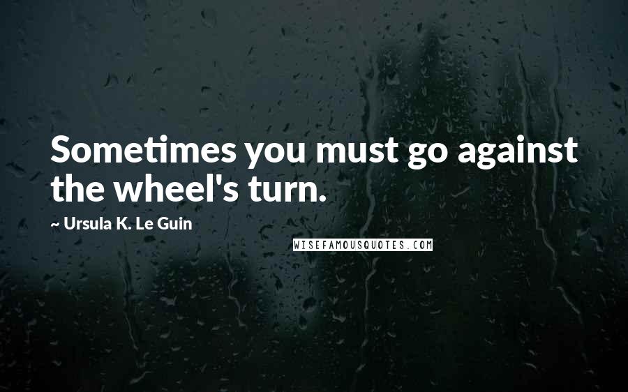 Ursula K. Le Guin Quotes: Sometimes you must go against the wheel's turn.