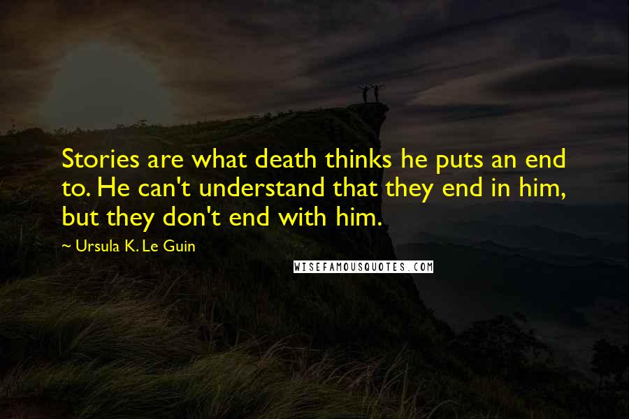 Ursula K. Le Guin Quotes: Stories are what death thinks he puts an end to. He can't understand that they end in him, but they don't end with him.