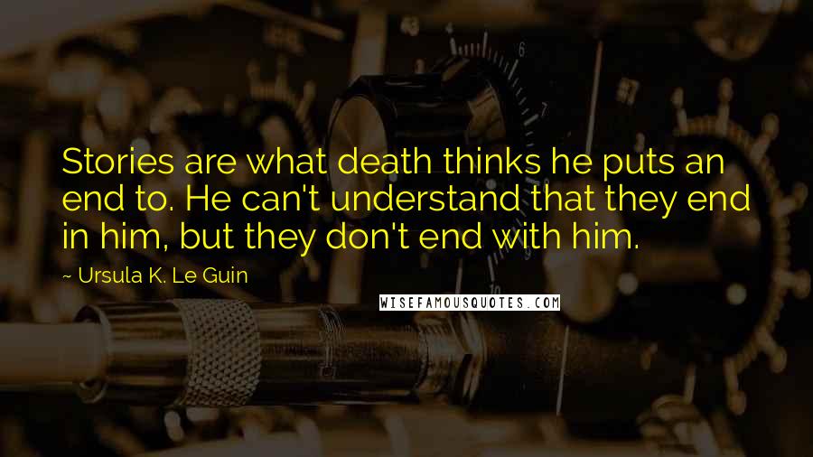 Ursula K. Le Guin Quotes: Stories are what death thinks he puts an end to. He can't understand that they end in him, but they don't end with him.