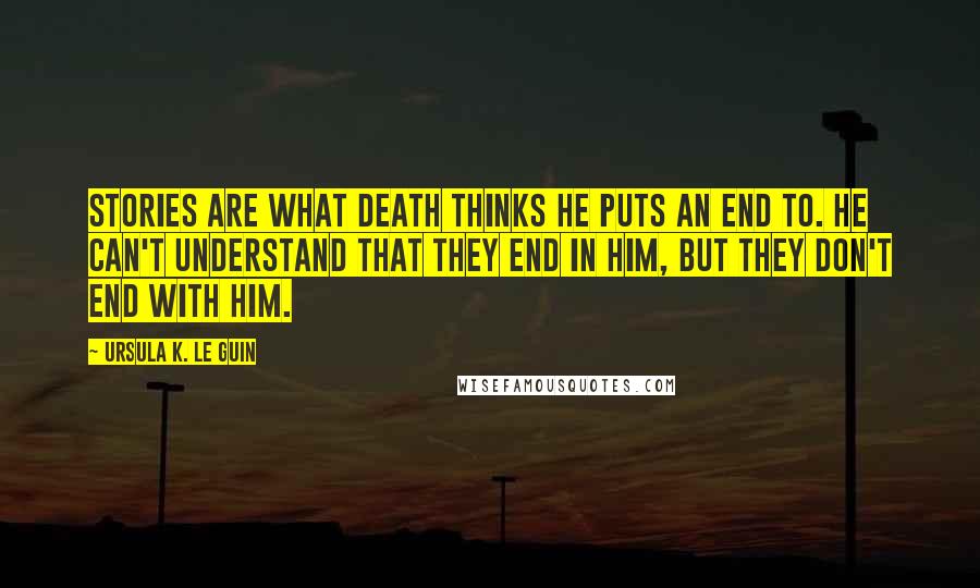 Ursula K. Le Guin Quotes: Stories are what death thinks he puts an end to. He can't understand that they end in him, but they don't end with him.