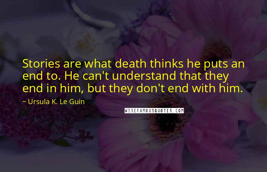 Ursula K. Le Guin Quotes: Stories are what death thinks he puts an end to. He can't understand that they end in him, but they don't end with him.