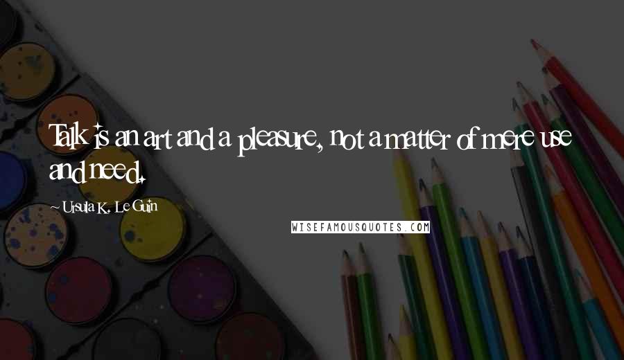 Ursula K. Le Guin Quotes: Talk is an art and a pleasure, not a matter of mere use and need.