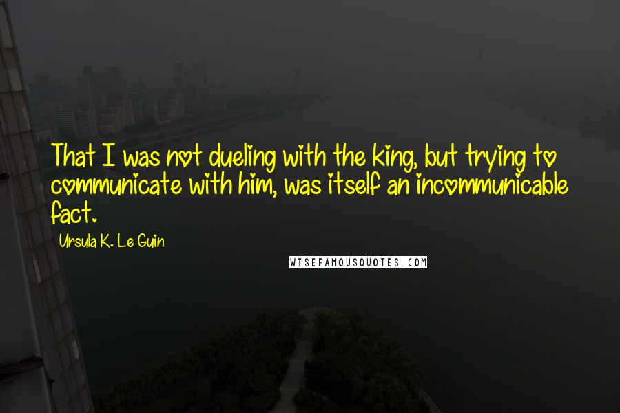 Ursula K. Le Guin Quotes: That I was not dueling with the king, but trying to communicate with him, was itself an incommunicable fact.