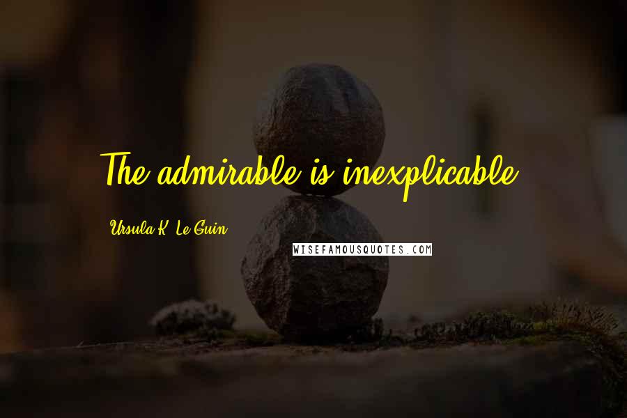 Ursula K. Le Guin Quotes: The admirable is inexplicable.