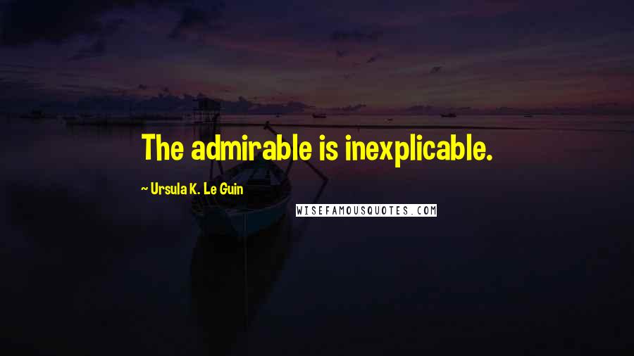 Ursula K. Le Guin Quotes: The admirable is inexplicable.