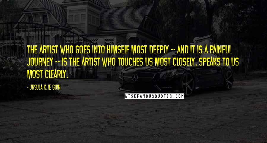 Ursula K. Le Guin Quotes: The artist who goes into himself most deeply -- and it is a painful journey -- is the artist who touches us most closely, speaks to us most clearly.