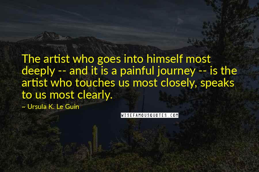 Ursula K. Le Guin Quotes: The artist who goes into himself most deeply -- and it is a painful journey -- is the artist who touches us most closely, speaks to us most clearly.