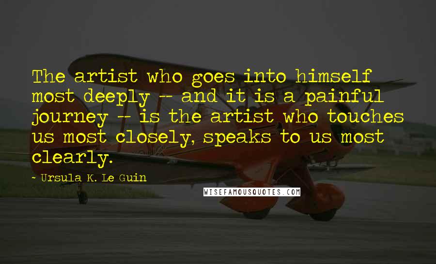 Ursula K. Le Guin Quotes: The artist who goes into himself most deeply -- and it is a painful journey -- is the artist who touches us most closely, speaks to us most clearly.