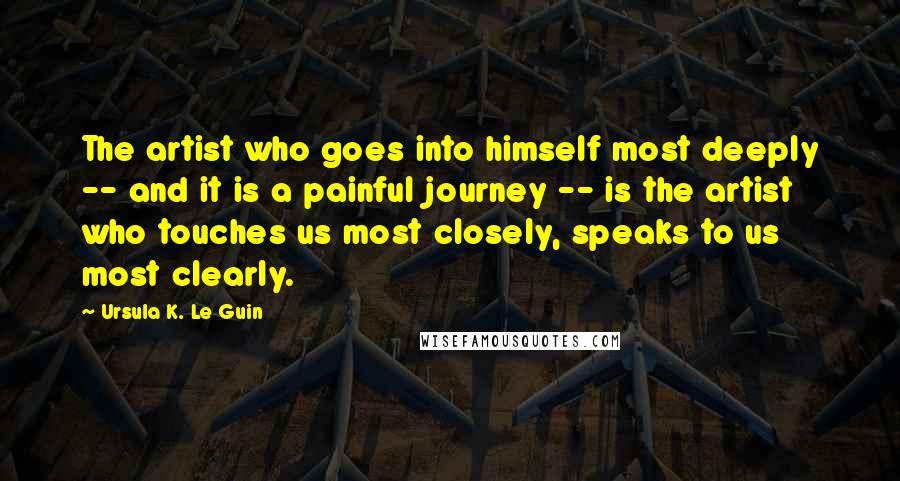 Ursula K. Le Guin Quotes: The artist who goes into himself most deeply -- and it is a painful journey -- is the artist who touches us most closely, speaks to us most clearly.