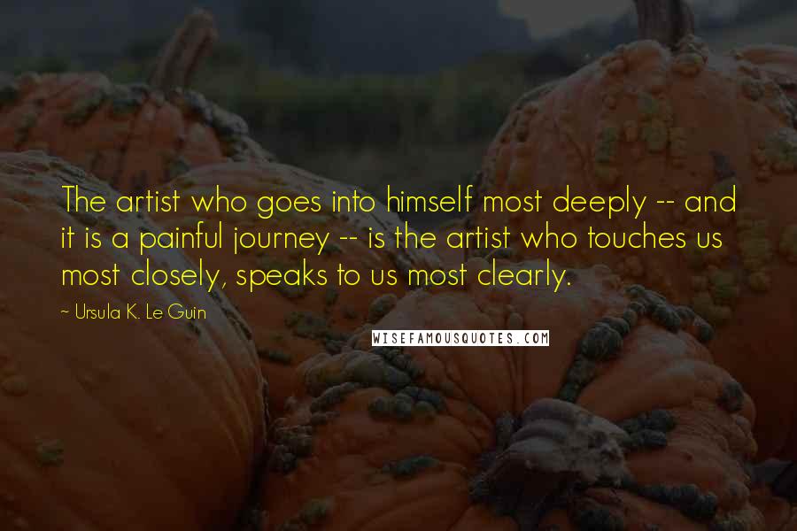 Ursula K. Le Guin Quotes: The artist who goes into himself most deeply -- and it is a painful journey -- is the artist who touches us most closely, speaks to us most clearly.