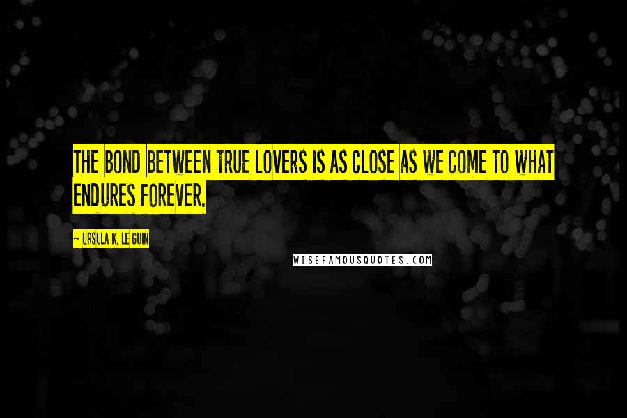 Ursula K. Le Guin Quotes: The bond between true lovers is as close as we come to what endures forever.
