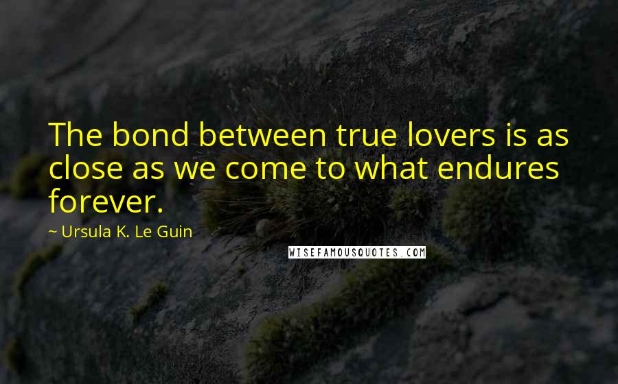 Ursula K. Le Guin Quotes: The bond between true lovers is as close as we come to what endures forever.