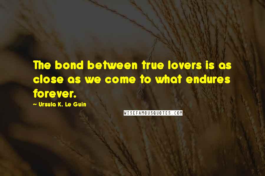 Ursula K. Le Guin Quotes: The bond between true lovers is as close as we come to what endures forever.