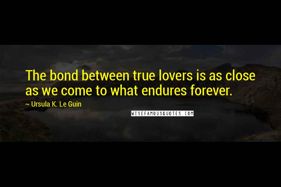 Ursula K. Le Guin Quotes: The bond between true lovers is as close as we come to what endures forever.