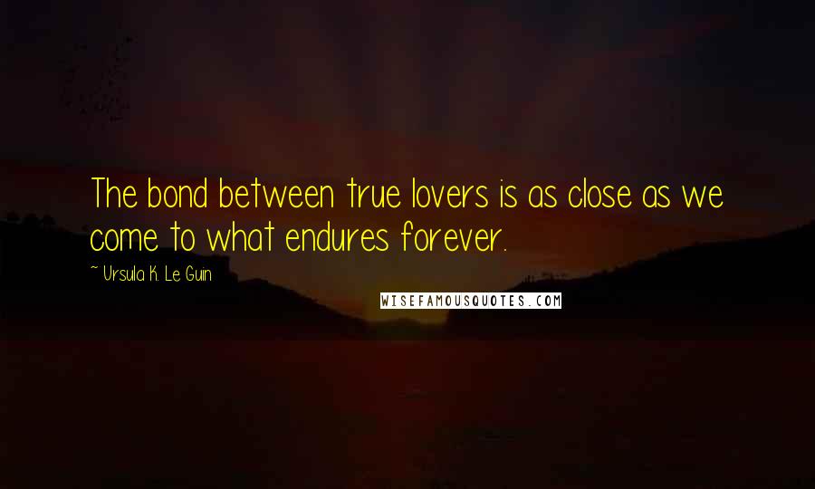 Ursula K. Le Guin Quotes: The bond between true lovers is as close as we come to what endures forever.
