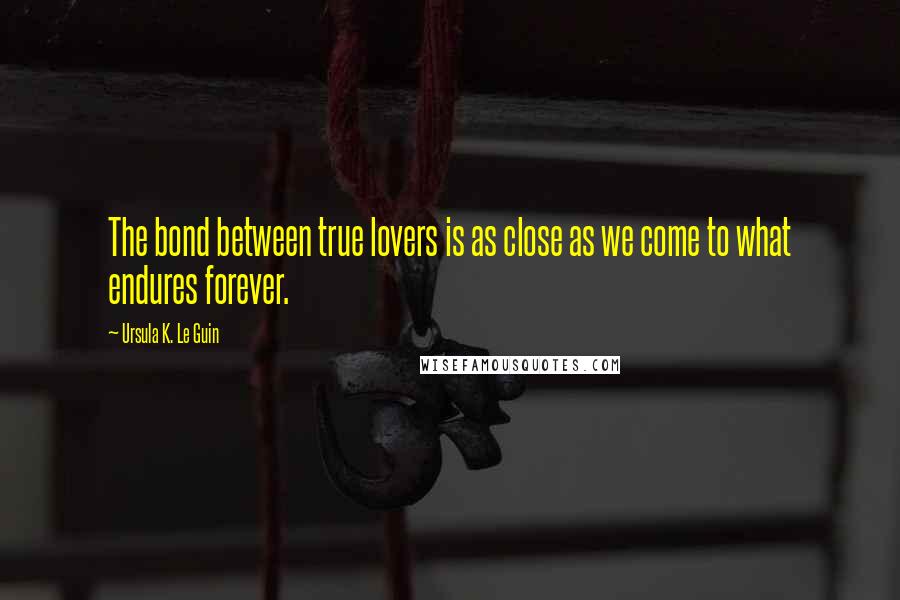 Ursula K. Le Guin Quotes: The bond between true lovers is as close as we come to what endures forever.