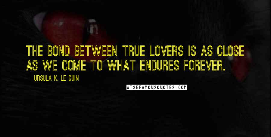 Ursula K. Le Guin Quotes: The bond between true lovers is as close as we come to what endures forever.