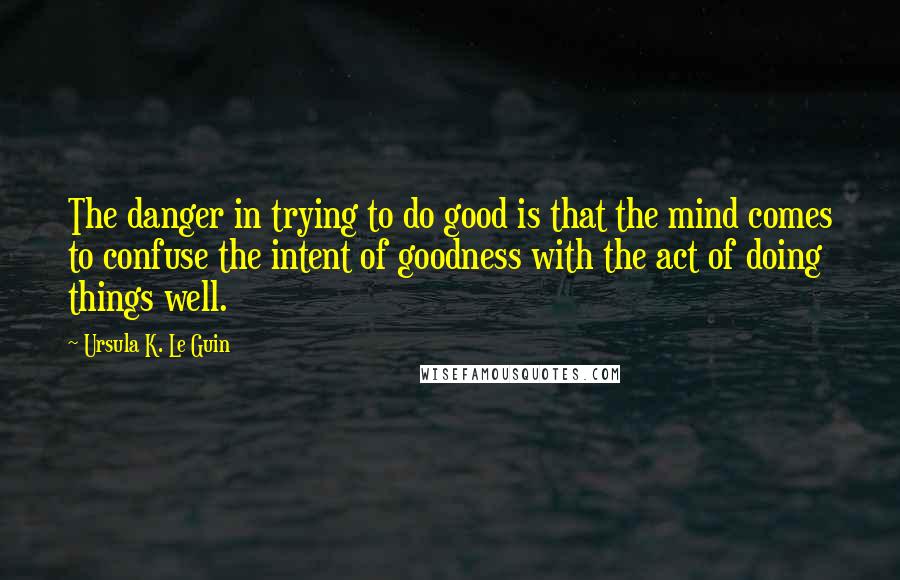 Ursula K. Le Guin Quotes: The danger in trying to do good is that the mind comes to confuse the intent of goodness with the act of doing things well.