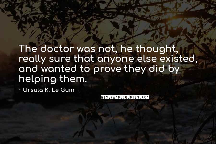 Ursula K. Le Guin Quotes: The doctor was not, he thought, really sure that anyone else existed, and wanted to prove they did by helping them.