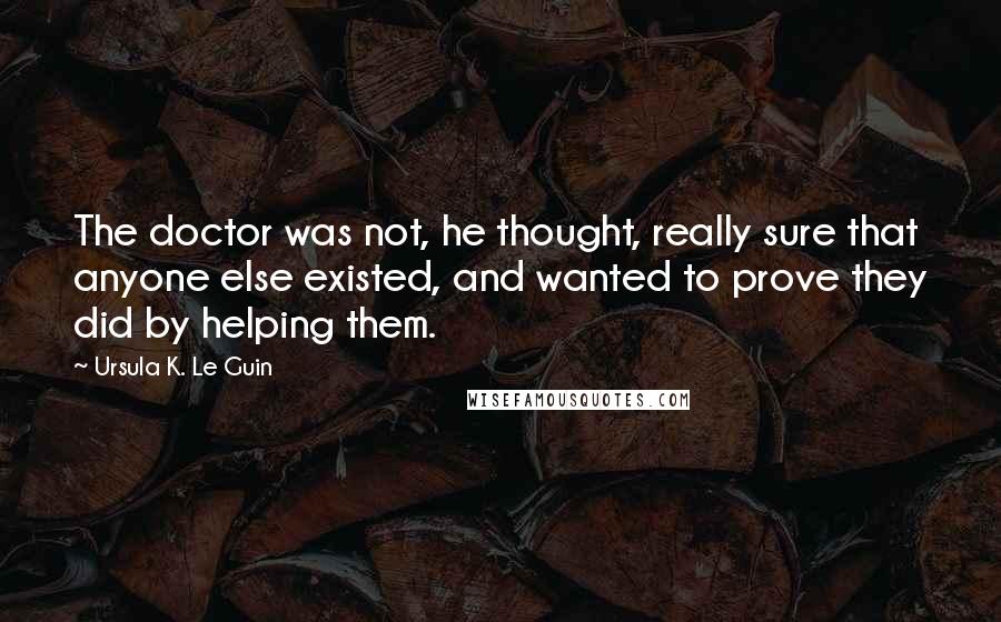 Ursula K. Le Guin Quotes: The doctor was not, he thought, really sure that anyone else existed, and wanted to prove they did by helping them.