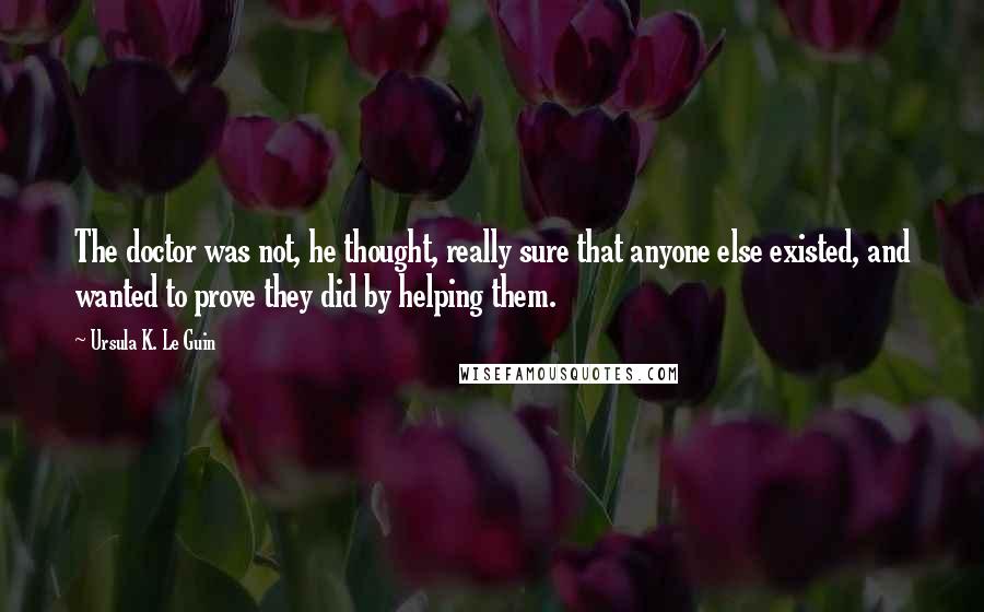 Ursula K. Le Guin Quotes: The doctor was not, he thought, really sure that anyone else existed, and wanted to prove they did by helping them.