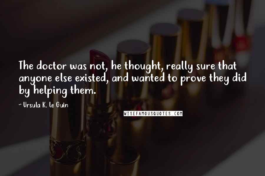 Ursula K. Le Guin Quotes: The doctor was not, he thought, really sure that anyone else existed, and wanted to prove they did by helping them.