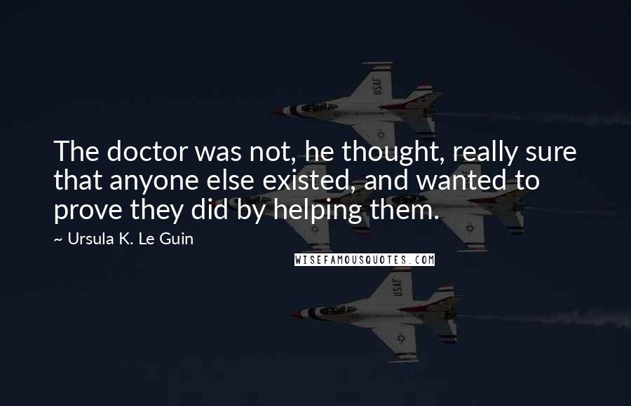 Ursula K. Le Guin Quotes: The doctor was not, he thought, really sure that anyone else existed, and wanted to prove they did by helping them.