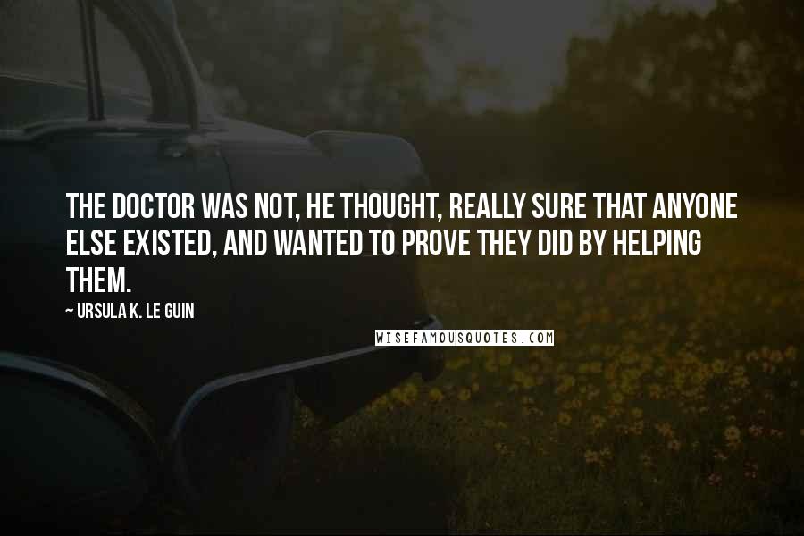 Ursula K. Le Guin Quotes: The doctor was not, he thought, really sure that anyone else existed, and wanted to prove they did by helping them.