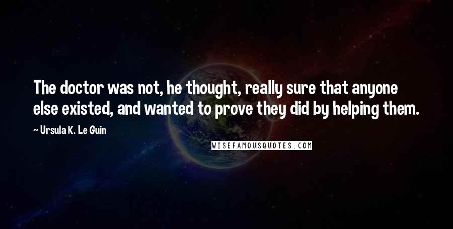 Ursula K. Le Guin Quotes: The doctor was not, he thought, really sure that anyone else existed, and wanted to prove they did by helping them.