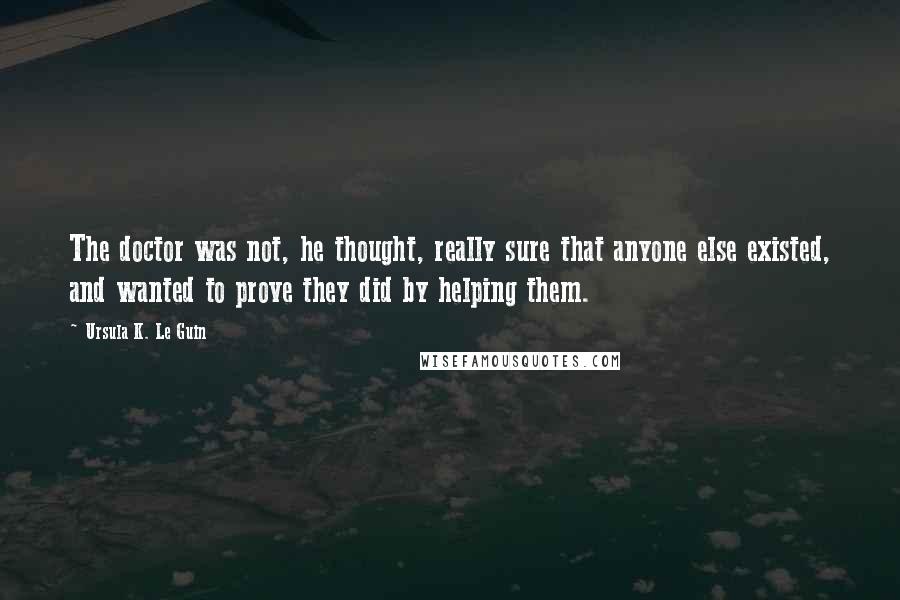 Ursula K. Le Guin Quotes: The doctor was not, he thought, really sure that anyone else existed, and wanted to prove they did by helping them.