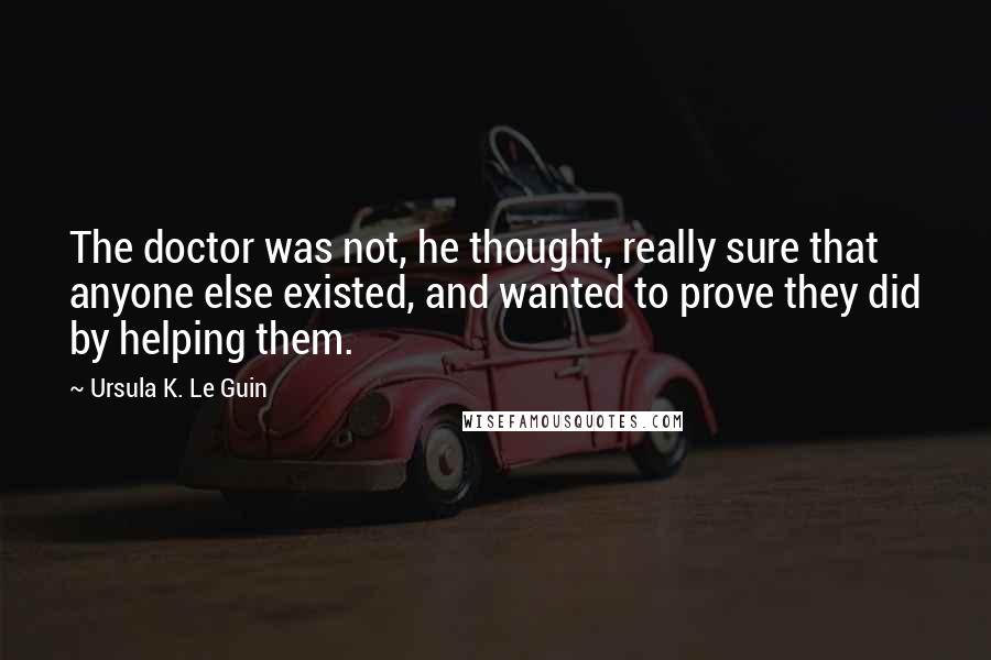 Ursula K. Le Guin Quotes: The doctor was not, he thought, really sure that anyone else existed, and wanted to prove they did by helping them.