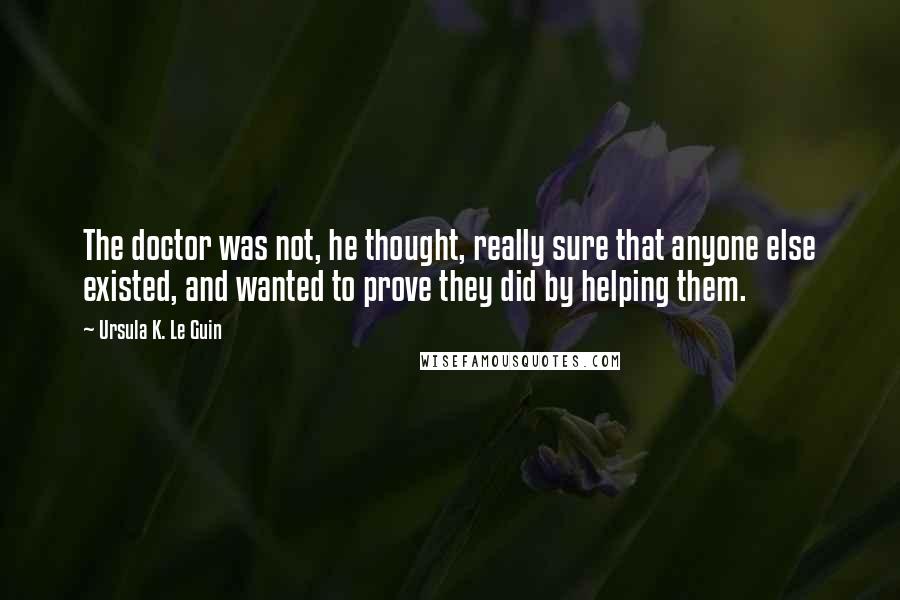 Ursula K. Le Guin Quotes: The doctor was not, he thought, really sure that anyone else existed, and wanted to prove they did by helping them.