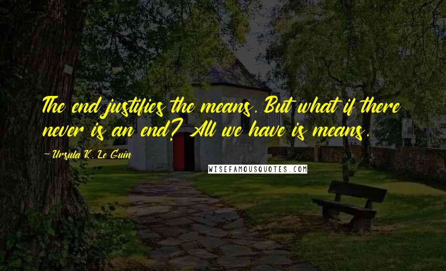 Ursula K. Le Guin Quotes: The end justifies the means. But what if there never is an end? All we have is means.