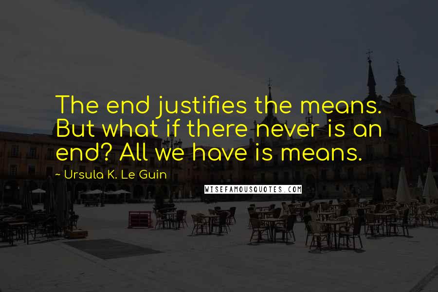 Ursula K. Le Guin Quotes: The end justifies the means. But what if there never is an end? All we have is means.