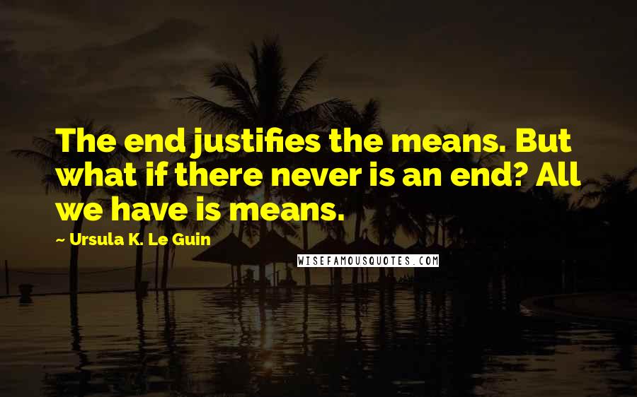 Ursula K. Le Guin Quotes: The end justifies the means. But what if there never is an end? All we have is means.