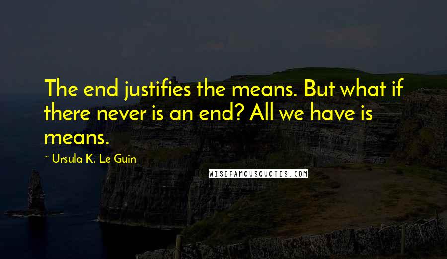 Ursula K. Le Guin Quotes: The end justifies the means. But what if there never is an end? All we have is means.