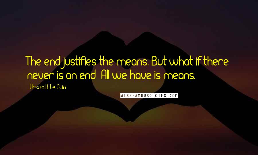 Ursula K. Le Guin Quotes: The end justifies the means. But what if there never is an end? All we have is means.