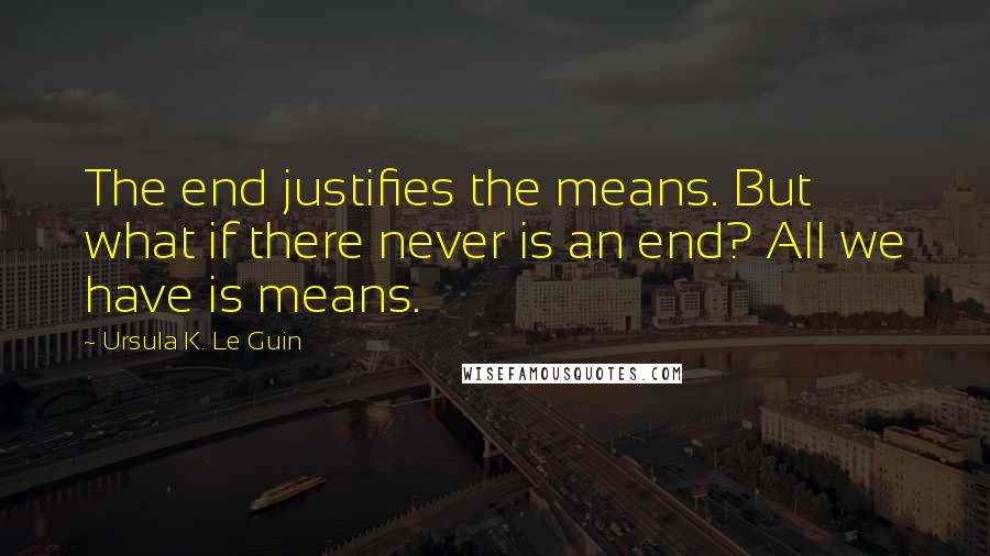 Ursula K. Le Guin Quotes: The end justifies the means. But what if there never is an end? All we have is means.