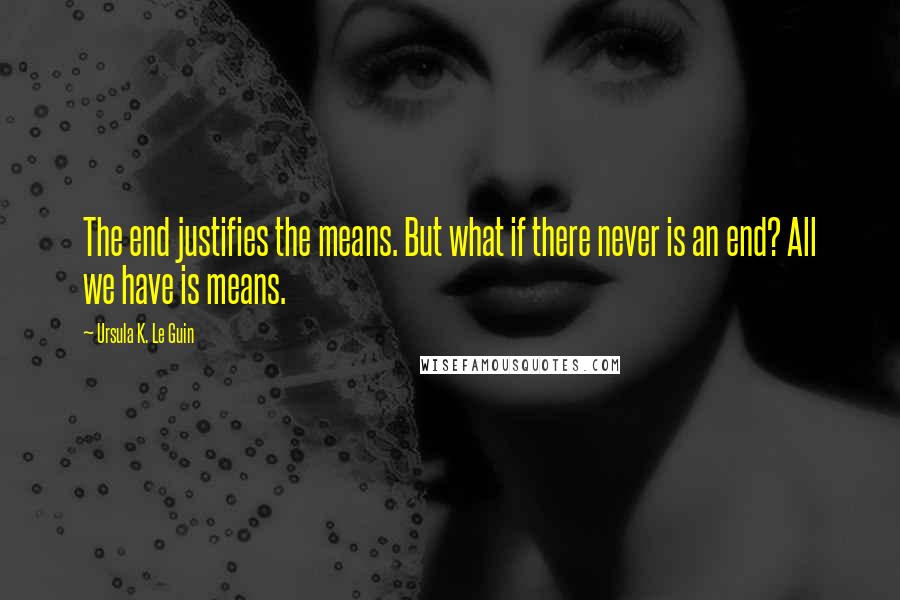 Ursula K. Le Guin Quotes: The end justifies the means. But what if there never is an end? All we have is means.