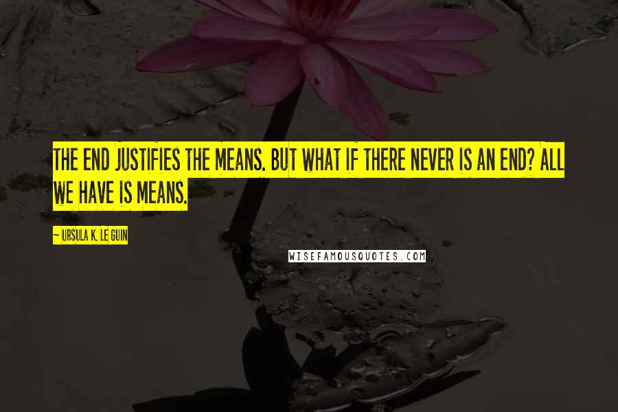Ursula K. Le Guin Quotes: The end justifies the means. But what if there never is an end? All we have is means.