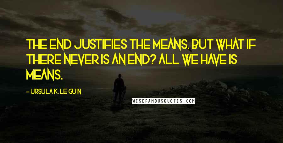 Ursula K. Le Guin Quotes: The end justifies the means. But what if there never is an end? All we have is means.