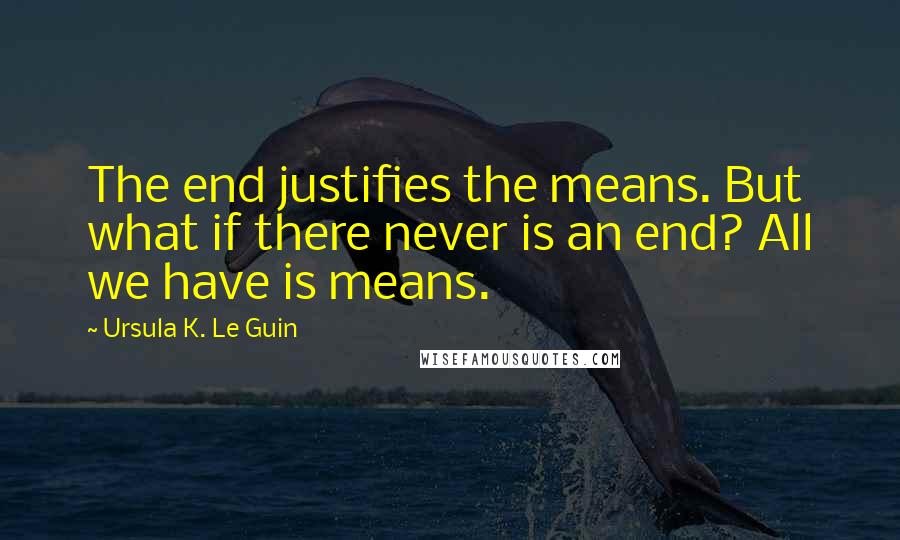 Ursula K. Le Guin Quotes: The end justifies the means. But what if there never is an end? All we have is means.