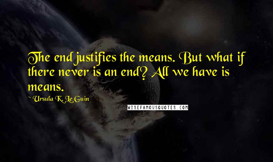 Ursula K. Le Guin Quotes: The end justifies the means. But what if there never is an end? All we have is means.